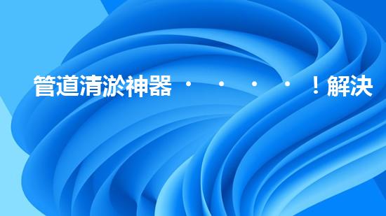 管道清淤神器！解決堵塞難題，讓水流暢無阻！